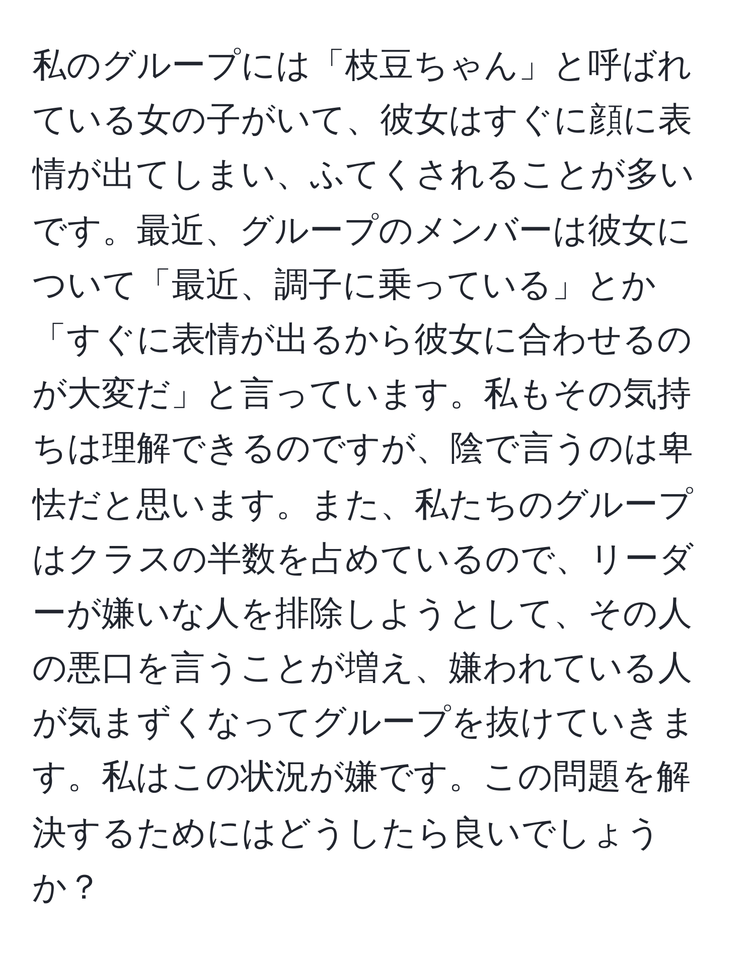 私のグループには「枝豆ちゃん」と呼ばれている女の子がいて、彼女はすぐに顔に表情が出てしまい、ふてくされることが多いです。最近、グループのメンバーは彼女について「最近、調子に乗っている」とか「すぐに表情が出るから彼女に合わせるのが大変だ」と言っています。私もその気持ちは理解できるのですが、陰で言うのは卑怯だと思います。また、私たちのグループはクラスの半数を占めているので、リーダーが嫌いな人を排除しようとして、その人の悪口を言うことが増え、嫌われている人が気まずくなってグループを抜けていきます。私はこの状況が嫌です。この問題を解決するためにはどうしたら良いでしょうか？