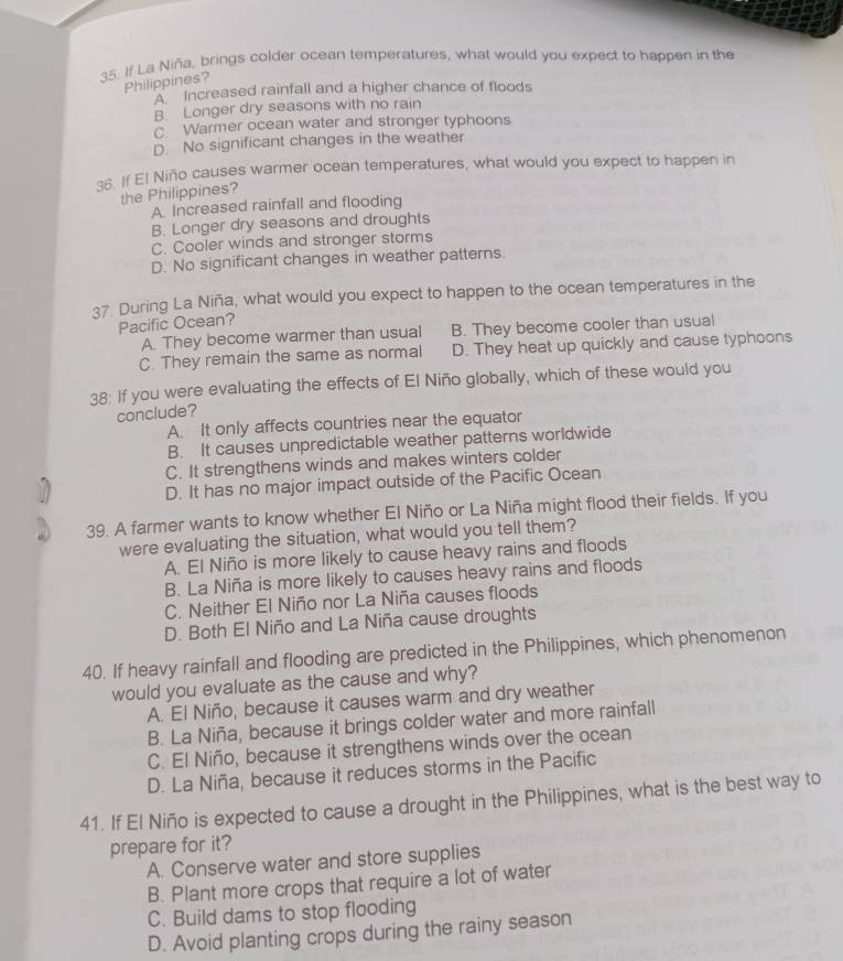 If La Niña, brings colder ocean temperatures, what would you expect to happen in the
Philippines?
A Increased rainfall and a higher chance of floods
B. Longer dry seasons with no rain
C. Warmer ocean water and stronger typhoons
D. No significant changes in the weather
36. If El Niño causes warmer ocean temperatures, what would you expect to happen in
the Philippines?
A. Increased rainfall and flooding
B. Longer dry seasons and droughts
C. Cooler winds and stronger storms
D. No significant changes in weather patterns.
37. During La Niña, what would you expect to happen to the ocean temperatures in the
Pacific Ocean?
A. They become warmer than usual B. They become cooler than usual
C. They remain the same as normal D. They heat up quickly and cause typhoons
38: If you were evaluating the effects of El Niño globally, which of these would you
conclude?
A. It only affects countries near the equator
B. It causes unpredictable weather patterns worldwide
C. It strengthens winds and makes winters colder
D. It has no major impact outside of the Pacific Ocean
39. A farmer wants to know whether El Niño or La Niña might flood their fields. If you
were evaluating the situation, what would you tell them?
A. El Niño is more likely to cause heavy rains and floods
B. La Niña is more likely to causes heavy rains and floods
C. Neither El Niño nor La Niña causes floods
D. Both El Niño and La Niña cause droughts
40. If heavy rainfall and flooding are predicted in the Philippines, which phenomenon
would you evaluate as the cause and why?
A. El Niño, because it causes warm and dry weather
B. La Niña, because it brings colder water and more rainfall
C. El Niño, because it strengthens winds over the ocean
D. La Niña, because it reduces storms in the Pacific
41. If El Niño is expected to cause a drought in the Philippines, what is the best way to
prepare for it?
A. Conserve water and store supplies
B. Plant more crops that require a lot of water
C. Build dams to stop flooding
D. Avoid planting crops during the rainy season