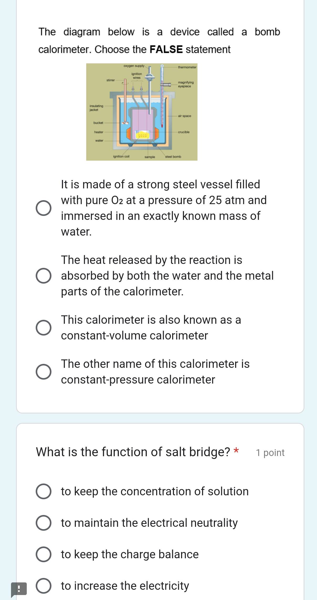 The diagram below is a device called a bomb
calorimeter. Choose the FALSE statement
It is made of a strong steel vessel filled
with pure O_2 at a pressure of 25 atm and
immersed in an exactly known mass of
water.
The heat released by the reaction is
absorbed by both the water and the metal
parts of the calorimeter.
This calorimeter is also known as a
constant-volume calorimeter
The other name of this calorimeter is
constant-pressure calorimeter
What is the function of salt bridge? * 1 point
to keep the concentration of solution
to maintain the electrical neutrality
to keep the charge balance
! to increase the electricity