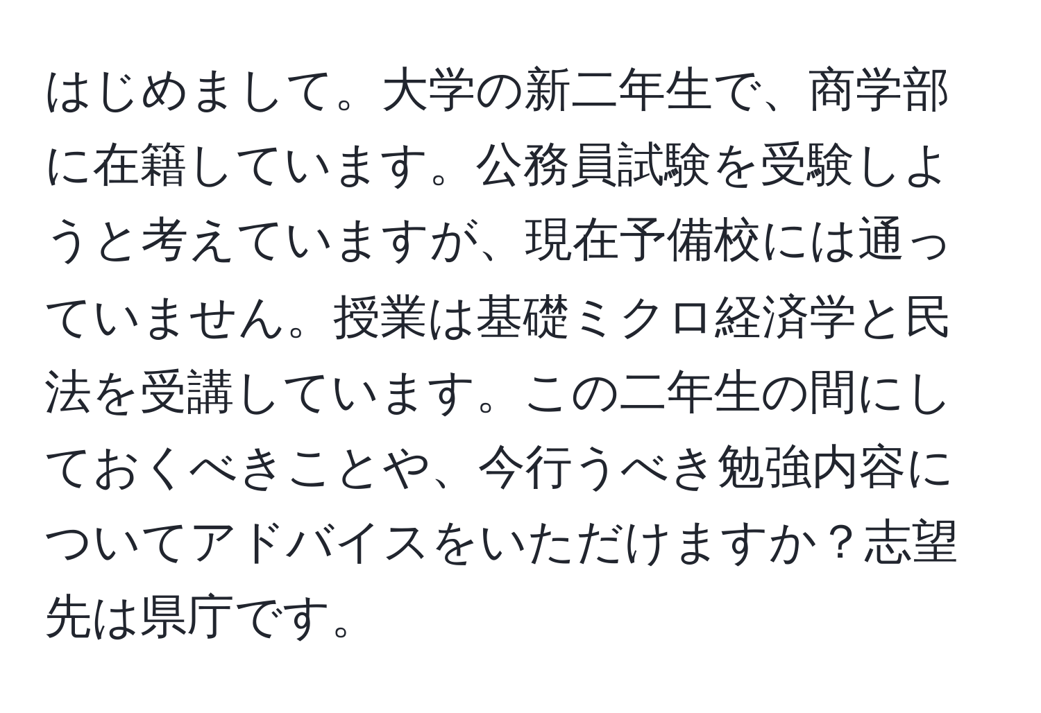 はじめまして。大学の新二年生で、商学部に在籍しています。公務員試験を受験しようと考えていますが、現在予備校には通っていません。授業は基礎ミクロ経済学と民法を受講しています。この二年生の間にしておくべきことや、今行うべき勉強内容についてアドバイスをいただけますか？志望先は県庁です。