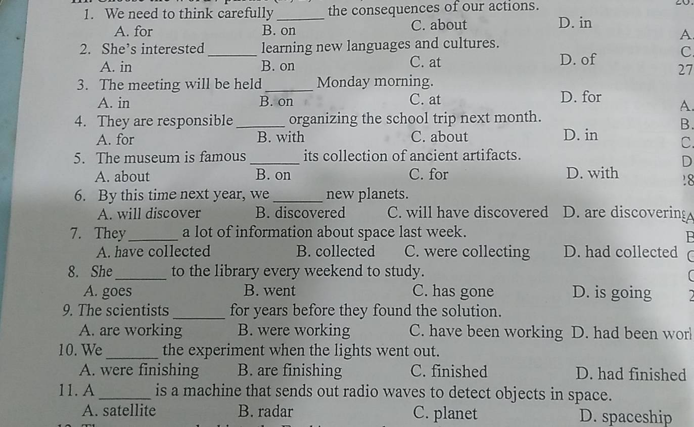 We need to think carefully _the consequences of our actions.
A. for B. on C. about
D. in
A
2. She’s interested _learning new languages and cultures.
A. in B. on
C. at D. of
C.
27
3. The meeting will be held_ Monday morning.
A. in B. on C. at D. for
A.
4. They are responsible _organizing the school trip next month.
B.
A. for B. with C. about D. in
C.
5. The museum is famous_ its collection of ancient artifacts.
D
A. about B. on C. for D. with
18
6. By this time next year, we _new planets.
A. will discover B. discovered C. will have discovered D. are discovering
7. They_ a lot of information about space last week.
B
A. have collected B. collected C. were collecting D. had collected r
8. She_ to the library every weekend to study.
A. goes B. went C. has gone D. is going
9. The scientists _for years before they found the solution.
A. are working B. were working C. have been working D. had been wor
10. We _the experiment when the lights went out.
A. were finishing B. are finishing C. finished D. had finished
11. A _is a machine that sends out radio waves to detect objects in space.
A. satellite B. radar C. planet D. spaceship