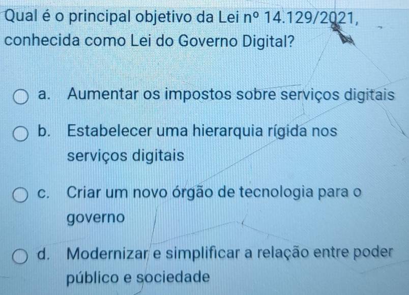 Qual é o principal objetivo da Lei n°14.129/2021, 
conhecida como Lei do Governo Digital?
a. Aumentar os impostos sobre serviços digitais
b. Estabelecer uma hierarquia rígida nos
serviços digitais
c. Criar um novo órgão de tecnologia para o
governo
d. Modernizar e simplificar a relação entre poder
público e sociedade