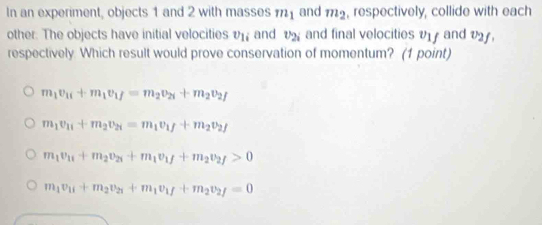 In an experiment, objects 1 and 2 with masses and m_2 , respectively, collide with each
other. The objects have initial velocities v_1i and v_2i and final velocities V17 and V2,
respectively. Which result would prove conservation of momentum? (1 point)
m_1v_1i+m_1v_1f=m_2v_2i+m_2v_2f
m_1v_11+m_2v_21=m_1v_1f+m_2v_2f
m_1v_11+m_2v_21+m_1v_1f+m_2v_2f>0
m_1v_1i+m_2v_2i+m_1v_1f+m_2v_2f=0