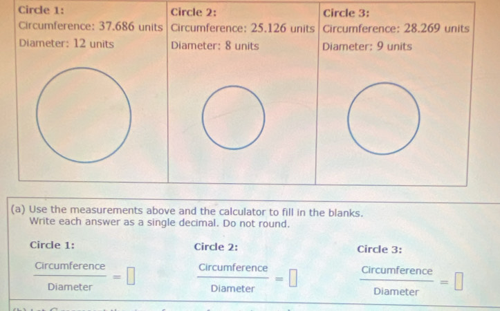 Circle 1: Circle 2: Circle 3: 
Circumference: 37.686 units Circumference: 25.126 units Circumference: 28.269 units 
Diameter: 12 units Diameter: 8 units Diameter: 9 units 
(a) Use the measurements above and the calculator to fill in the blanks. 
Write each answer as a single decimal. Do not round. 
Circle 1: Circle 2: Circle 3:
 Circumference/Diameter =□  Circumference/Diameter =□  Circumference/Diameter =□