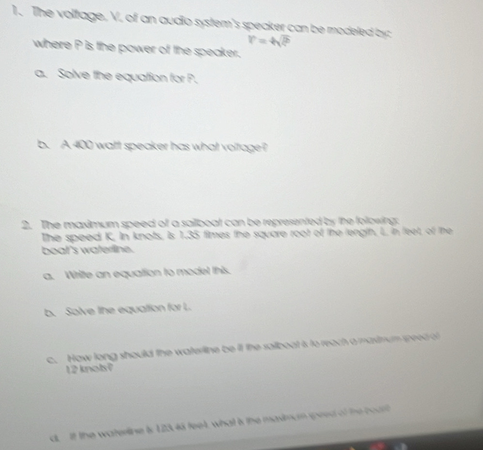 The voltage, V, of an audio system's speaker can be modeled by:
r=4sqrt(2)
where P is the power of the speaker. 
a. Solve the equation for P. 
b. A 400 watt speaker has what voltage? 
2. The maximum speed of a sailboat can be represented by the following. 
The speed K, In knots, is 1.35 times the square root of the length, L, in feet, of the 
boal's waterline. 
a. Write an equation to model this. 
b. Solve the equation for L. 
c. How long should the waterline be if the sailboat is to reach a madnum speed of
12 knols? 
d. If the waterline is 123.45 feet, what is the maximum speed of the coart