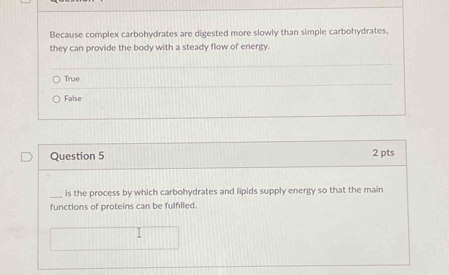 Because complex carbohydrates are digested more slowly than simple carbohydrates,
they can provide the body with a steady flow of energy.
True
False
Question 5 2 pts
_is the process by which carbohydrates and lipids supply energy so that the main
functions of proteins can be fulfilled.