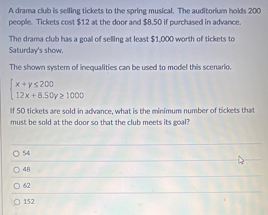 A drama club is selling tickets to the spring musical. The auditorium holds 200
people. Tickets cost $12 at the door and $8.50 if purchased in advance.
The drama club has a goal of selling at least $1,000 worth of tickets to
Saturday's show.
The shown system of inequalities can be used to model this scenario.
beginarrayl x+y≤ 200 12x+8.50y≥ 1000endarray.
If 50 tickets are sold in advance, what is the minimum number of tickets that
must be sold at the door so that the club meets its goal?
54
48
62
152