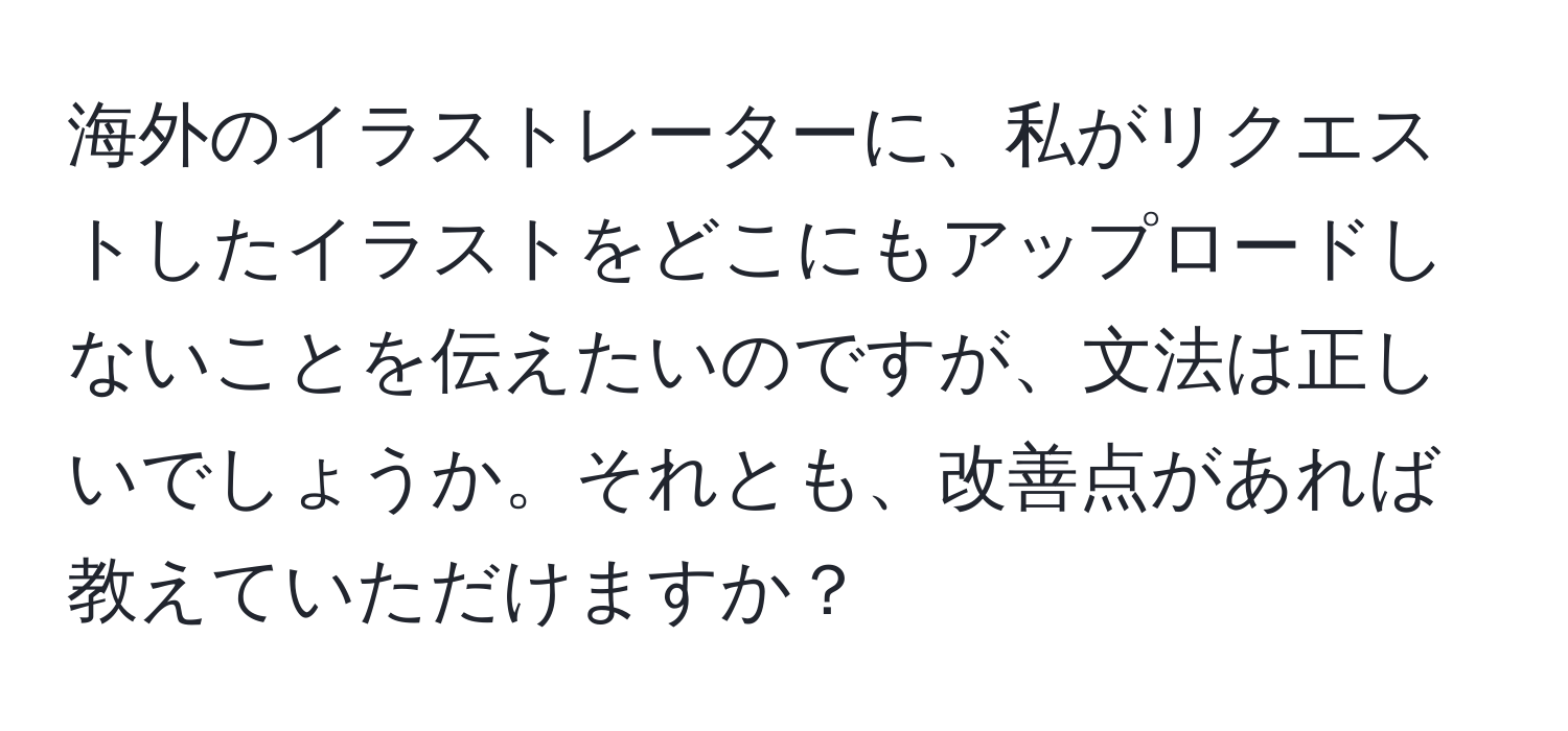 海外のイラストレーターに、私がリクエストしたイラストをどこにもアップロードしないことを伝えたいのですが、文法は正しいでしょうか。それとも、改善点があれば教えていただけますか？