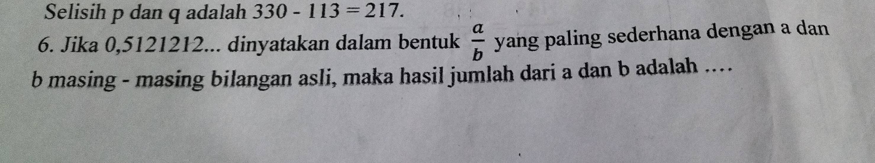 Selisih p dan q adalah 330-113=217. 
6. Jika 0,5121212... dinyatakan dalam bentuk  a/b  yang paling sederhana dengan a dan 
b masing - masing bilangan asli, maka hasil jumlah dari a dan b adalah ....