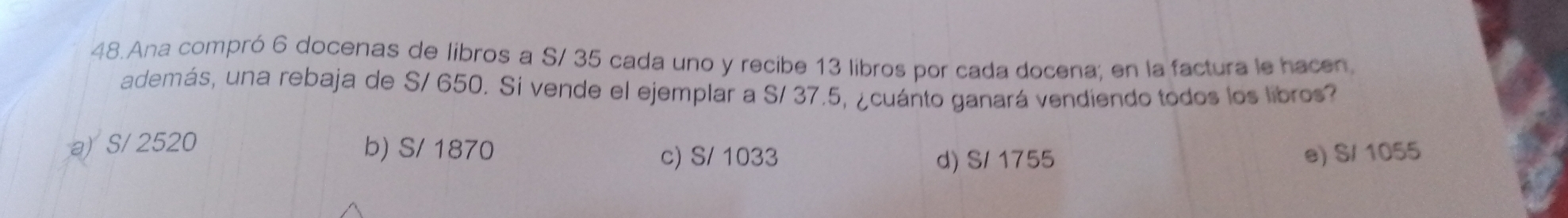 Ana compró 6 docenas de libros a S/ 35 cada uno y recibe 13 libros por cada docena; en la factura le hacen
además, una rebaja de S/ 650. Si vende el ejemplar a S/ 37.5, ¿cuánto ganará vendiendo todos los libros?
a) S/ 2520 b) S/ 1870
c) S/ 1033 d) S/ 1755 e) S/ 1055