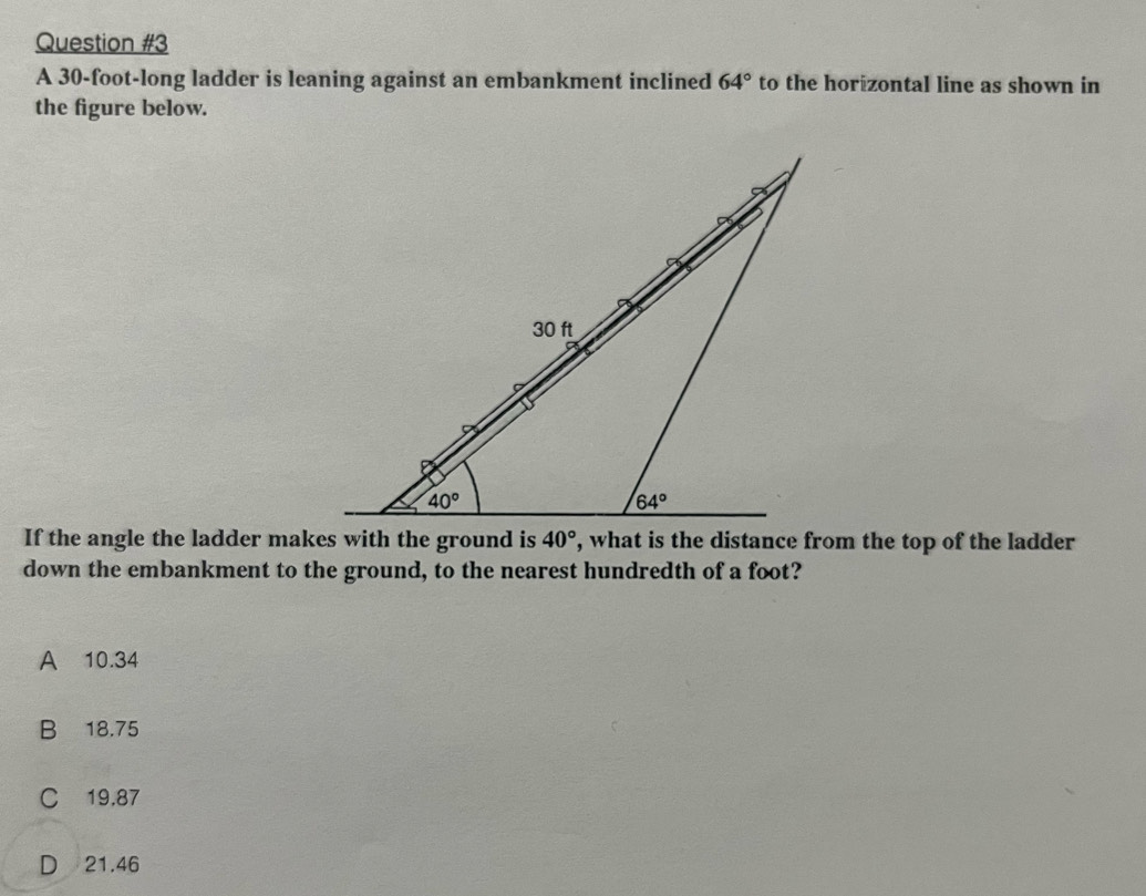 A 30-foot-long ladder is leaning against an embankment inclined 64° to the horizontal line as shown in
the figure below.
down the embankment to the ground, to the nearest hundredth of a foot?
A 10.34
B 18.75
C 19.87
D 21.46