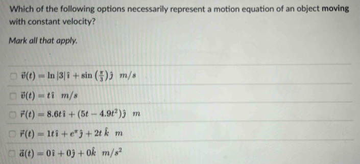 Which of the following options necessarily represent a motion equation of an object moving
with constant velocity?
Mark all that apply.
vector v(t)=ln |3|hat i+sin ( π /3 )hat jm/s
vector v(t)=that im/s
vector r(t)=8.6that i+(5t-4.9t^2)hat jm
vector r(t)=1that i+e^(π)hat j+2that km
vector a(t)=0hat i+0hat j+0hat km/s^2