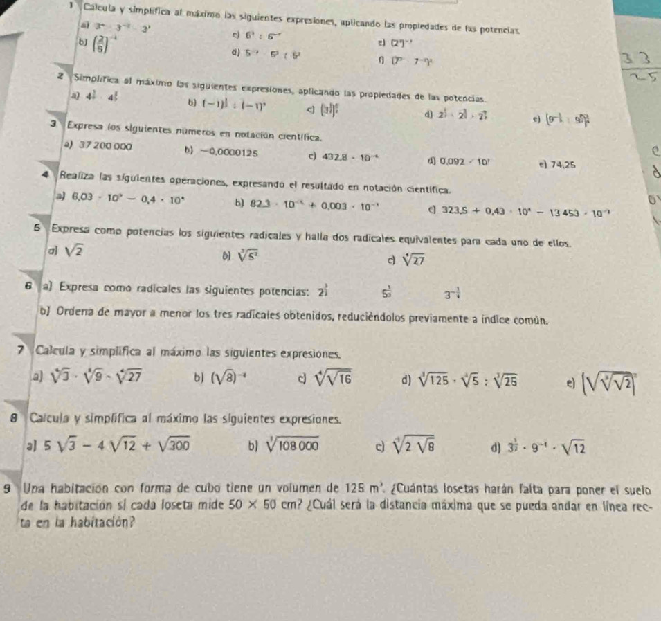 Calcula y símplífica al máximo las siguientes expresiones, aplicando las propledades de las potencias
a 3^4-3^(-2)-3^1
6^3:6^(-r)
e (2^n)^-1
bJ ( 2/5 )^-4 d) 5^2· 6^3(5^2 η (7^9· 7^(-2))^2
3 3
2 Simplífica al máximo las siguientes expresiones, aplicando las propiedades de las potencias.
a) 4^(frac 2)3· 4^(frac 2)5 b) (-1)^ 1/3 :(-1)^, c (3^(frac 1)2)^ 5/2 
d) 2^(frac 1)2· 2^(frac 2)3 e) (9^(-frac 1)2+9^(frac 2)3)^ 2/4 
3 Expresa los siguientes números en notación científica.
e
a) 37 200 000 b) -0,0000125 c) 432.8· 10^(-4)  0.092-10^7 e) 74,25
 
4 Realiza las siguientes operaciones, expresando el resultado en notación científica.
a) 6,03· 10^9-0,4· 10^4 b) 82.3· 10^(-x)+0.003· 10^(-1) c 323.5+0.43· 10^4-13453· 10^(-2)
5 Expresa como potencias los siguientes radicales y halla dos radicales equivalentes para cada uno de ellos.
a) sqrt(2)
D sqrt[3](5^2)
c sqrt[4](27)
6 a) Expresa como radicales las siguientes potencias: 2^(frac 3)2 5^(frac 1)3 3^(-frac 1)4
b) Ordena de mayor a menor los tres radicales obtenidos, reduciéndolos previamente a índice común.
7 Calcula y simplifica al máximo las siguientes expresiones.
a) sqrt[4](3)· sqrt[4](9)-sqrt[4](27) b) (sqrt(8))^-4 c sqrt[4](sqrt 16) d) sqrt[3](125)· sqrt[3](5):sqrt[3](25) e) (sqrt(sqrt [3]sqrt 2))^n
8 Calcula y simplífica al máximo las siguientes expresiones.
a] 5sqrt(3)-4sqrt(12)+sqrt(300) b) sqrt[3](108000) c sqrt[4](2sqrt 8) d) 3^(frac 1)2· 9^(-1)· sqrt(12)
9 Una habitación con forma de cubo tiene un volumen de 125m^3. ¿Cuántas losetas harán falta para poner el suelo
de la habitación sí cada loseta mide 50* 50cm ? ¿Cuál será la distancia máxima que se pueda andar en línea rec-
ta en la habitación?