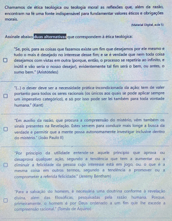 Chamamos de ética teológica ou teologia moral as reflexões que, além da razão,
encontram na fé uma fonte indispensável para fundamentar valores éticos e obrigações
morais.
(Material Digital, aula 5)
Assinale abaixo dups alternativas que correspondem à ética teológica:
“Se, pois, para as coisas que fazemos existe um fim que desejamos por ele mesmo e
tudo o mais é desejado no interesse desse fim; e se é verdade que nem toda coisa
desejamos com vistas em outra (porque, então, o processo se repetiria ao infinito, e
inútil e vão seria o nosso desejar), evidentemente tal fim será o bem, ou antes, o
sumo bem." (Aristóteles)
'(...) o dever deve ser a necessidade prática-incondicionada da ação; tem de valer
portanto para todos os seres racionais (os únicos aos quais se pode aplicar sempre
um imperativo categórico), e só por isso pode ser lei também para toda vontade
humana." (Kant)
"Em auxílio da razão, que procura a compreensão do mistério, vêm também os
sinais presentes na Revelação. Estes servem para conduzir mais longe a busca da
verdade e permitir que a mente possa autonomamente investigar inclusive dentro
do mistério." (João Paulo II)
"Por princípio da utilidade entende-se aquele princípio que aprova ou
desaprova qualquer ação, segundo a tendência que tem a aumentar ou a
diminuir a felicidade da pessoa cujo interesse está em jogo, ou, o que é a
mesma coisa em outros termos, segundo a tendência a promover ou a
comprometer a referida felicidade." (Jeremy Bentham)
"Para a salvação do homem, é necessária uma doutrina conforme à revelação
divina, além das filosóficas, pesquisadas pela razão humana. Porque,
primeiramente, o homem é por Deus ordenado a um fim que lhe excede a
compreensão racional." (Tomás de Aquino)