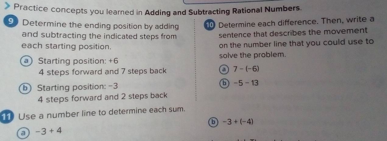 Practice concepts you learned in Adding and Subtracting Rational Numbers.
93 Determine the ending position by adding 10 Determine each difference. Then, write a
and subtracting the indicated steps from
sentence that describes the movement
each starting position.
on the number line that you could use to
solve the problem.
a Starting position: +6
4 steps forward and 7 steps back a 7-(-6)
b) Starting position: -3
6 -5-13
4 steps forward and 2 steps back
11 Use a number line to determine each sum.
b -3+(-4)
a -3+4