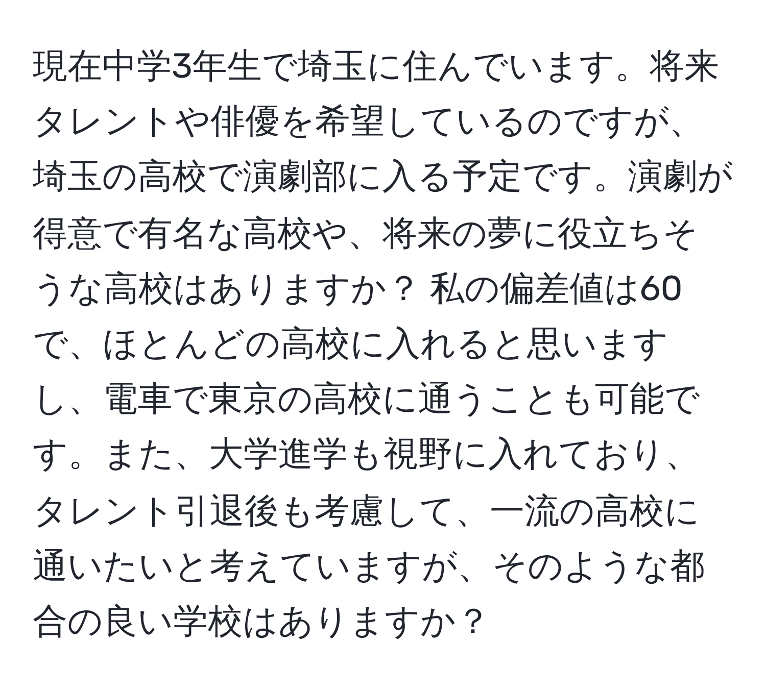 現在中学3年生で埼玉に住んでいます。将来タレントや俳優を希望しているのですが、埼玉の高校で演劇部に入る予定です。演劇が得意で有名な高校や、将来の夢に役立ちそうな高校はありますか？ 私の偏差値は60で、ほとんどの高校に入れると思いますし、電車で東京の高校に通うことも可能です。また、大学進学も視野に入れており、タレント引退後も考慮して、一流の高校に通いたいと考えていますが、そのような都合の良い学校はありますか？