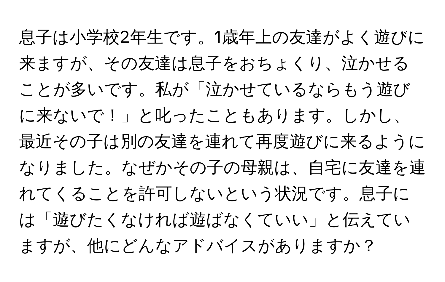 息子は小学校2年生です。1歳年上の友達がよく遊びに来ますが、その友達は息子をおちょくり、泣かせることが多いです。私が「泣かせているならもう遊びに来ないで！」と叱ったこともあります。しかし、最近その子は別の友達を連れて再度遊びに来るようになりました。なぜかその子の母親は、自宅に友達を連れてくることを許可しないという状況です。息子には「遊びたくなければ遊ばなくていい」と伝えていますが、他にどんなアドバイスがありますか？