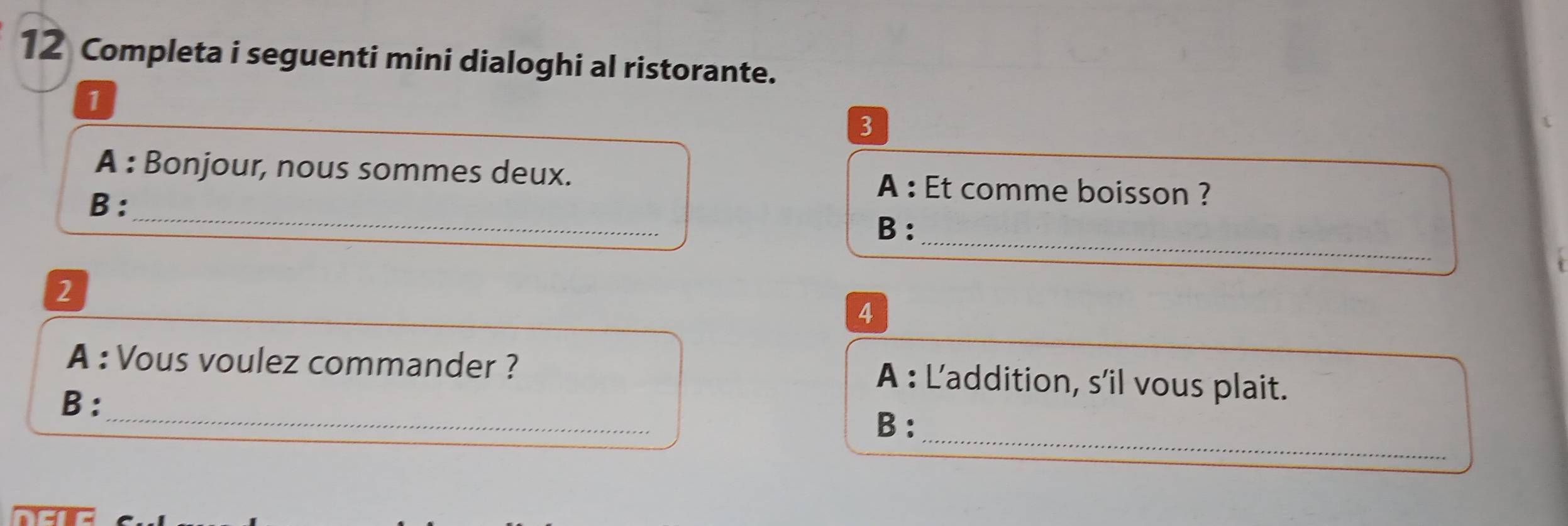 Completa i seguenti mini dialoghi al ristorante. 
1 
3 
_ 
A : Bonjour, nous sommes deux. A : Et comme boisson ? 
B: 
_ 
B: 
2 
4 
_ 
A : Vous voulez commander ? A : L'addition, s’il vous plait. 
B: 
_ 
B: