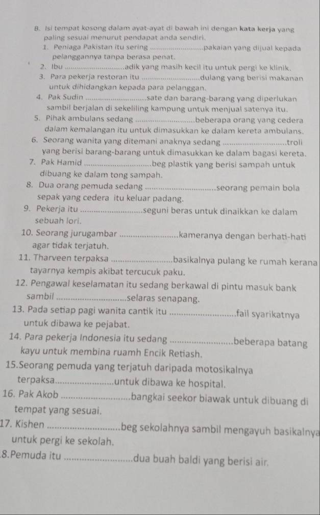 Isi tempat kosong dalam ayat-ayat di bawah ini dengan kata kerja yang
paling sesuai menurut pendapat anda sendiri.
1. Peniaga Pakistan itu sering_ pakaian yang dijual kepada
pelanggannya tanpa berasa penat.
2. Ibu _adik yang masih kecil itu untuk pergi ke klinik.
3. Para pekerja restoran itu _dulang yang berisi makanan
untuk dihidangkan kepada para pelanggan.
4. Pak Sudin _sate dan barang-barang yang diperlukan
sambil berjalan di sekeliling kampung untuk menjual satenya itu.
5. Pihak ambulans sedang _beberapa orang yang cedera
dalam kemalangan itu untuk dimasukkan ke dalam kereta ambulans.
6. Seorang wanita yang ditemani anaknya sedang_ troli
yang berisi barang-barang untuk dimasukkan ke dalam bagasi kereta.
7. Pak Hamid _beg plastik yang berisi sampah untuk
dibuang ke dalam tong sampah.
8. Dua orang pemuda sedang _seorang pemain bola
sepak yang cedera itu keluar padang.
9. Pekerja itu_ seguni beras untuk dinaikkan ke dalam
sebuah lori.
10. Seorang jurugambar _kameranya dengan berhati-hati
agar tidak terjatuh.
11. Tharveen terpaksa _basikalnya pulang ke rumah kerana
tayarnya kempis akibat tercucuk paku.
12. Pengawal keselamatan itu sedang berkawal di pintu masuk bank
sambil_ selaras senapang.
13. Pada setiap pagi wanita cantik itu _fail syarikatnya
untuk dibawa ke pejabat.
14. Para pekerja Indonesia itu sedang _beberapa batang
kayu untuk membina ruamh Encik Retiash.
15.Seorang pemuda yang terjatuh daripada motosikalnya
terpaksa_ untuk dibawa ke hospital.
16. Pak Akob _bangkai seekor biawak untuk dibuang di
tempat yang sesuai.
17. Kishen _beg sekolahnya sambil mengayuh basikalnya
untuk pergi ke sekolah.
8.Pemuda itu _dua buah baldi yang berisi air.