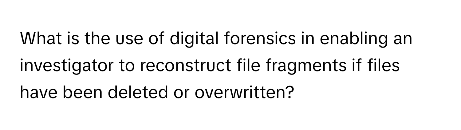 What is the use of digital forensics in enabling an investigator to reconstruct file fragments if files have been deleted or overwritten?