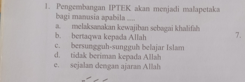 Pengembangan IPTEK akan menjadi malapetaka
bagi manusia apabila ....
a. melaksanakan kewajiban sebagai khalifah
b. bertaqwa kepada Allah
7.
c. bersungguh-sungguh belajar Islam
d. tidak beriman kepada Allah
e. sejalan dengan ajaran Allah