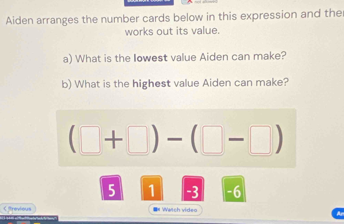 allowec 
Aiden arranges the number cards below in this expression and the 
works out its value. 
a) What is the Iowest value Aiden can make? 
b) What is the highest value Aiden can make?
(□ +□ )-(□ -□ )
5 1 -3 -6 < Previous Watch video 
An 
1  13- 445, n 219 == A 0mda Aac m Abam F