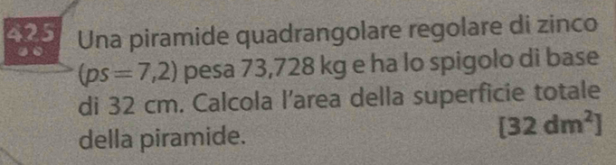 425 Una piramide quadrangolare regolare di zinco 
.
(ps=7,2) pesa 73,728 kg e ha lo spigolo di base 
di 32 cm. Calcola l’area della superficie totale 
della piramide.
[32dm^2]