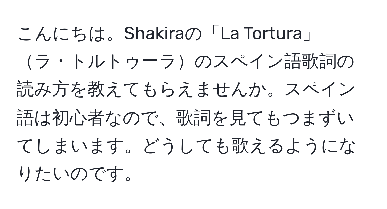 こんにちは。Shakiraの「La Tortura」ラ・トルトゥーラのスペイン語歌詞の読み方を教えてもらえませんか。スペイン語は初心者なので、歌詞を見てもつまずいてしまいます。どうしても歌えるようになりたいのです。