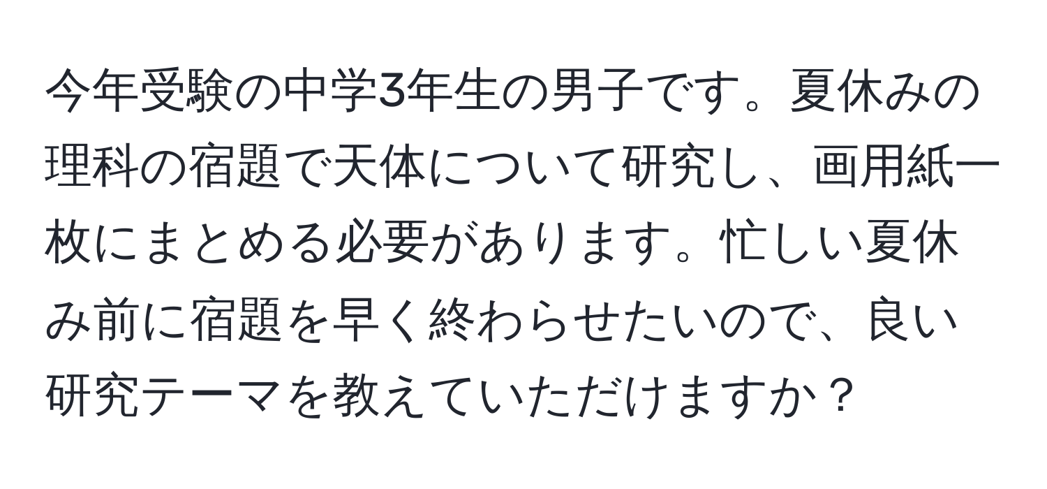 今年受験の中学3年生の男子です。夏休みの理科の宿題で天体について研究し、画用紙一枚にまとめる必要があります。忙しい夏休み前に宿題を早く終わらせたいので、良い研究テーマを教えていただけますか？