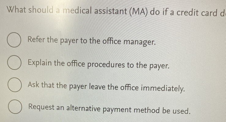 What should a medical assistant (MA) do if a credit card d
Refer the payer to the office manager.
Explain the office procedures to the payer.
Ask that the payer leave the office immediately.
Request an alternative payment method be used.