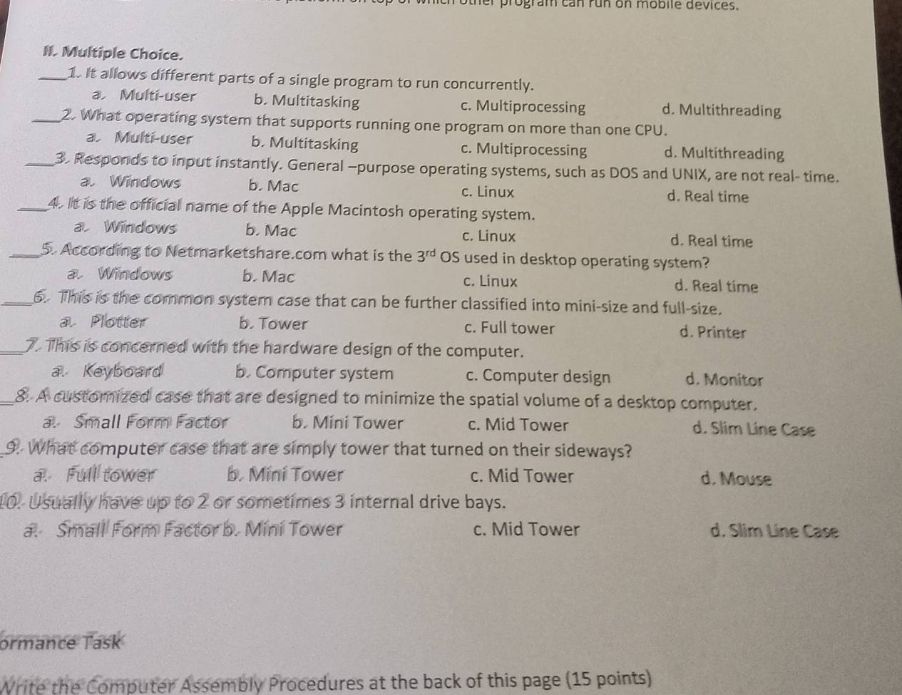 er program can run on mobile devices.
II. Multiple Choice.
_1. It allows different parts of a single program to run concurrently.
a. Multi-user b. Multitasking c. Multiprocessing d. Multithreading
_2. What operating system that supports running one program on more than one CPU.
a Multi-user b. Multitasking c. Multiprocessing d. Multithreading
_3. Responds to input instantly. General -purpose operating systems, such as DOS and UNIX, are not real- time.
a. Windows b. Mac c. Linux d. Real time
_4. It is the official name of the Apple Macintosh operating system.
a. Windows b. Mac d. Real time
c. Linux
_5. According to Netmarketshare.com what is the 3^(rd) OS used in desktop operating system?
a. Windows b. Mac c. Linux d. Real time
_6. This is the common system case that can be further classified into mini-size and full-size.
a. Plotter b. Tower c. Full tower d. Printer
_7. This is concerned with the hardware design of the computer.
a Keyboard b. Computer system c. Computer design d. Monitor
_8. A customized case that are designed to minimize the spatial volume of a desktop computer.
a Small Form Factor b. Mini Tower c. Mid Tower d. Slim Line Case
9. What computer case that are simply tower that turned on their sideways?
a. Full tower b. Mini Tower c. Mid Tower d. Mouse
10. Usually have up to 2 or sometimes 3 internal drive bays.
a. Small Form Factor b. Mini Tower c. Mid Tower d. Slim Line Case
ormance Task
Write the Computer Assembly Procedures at the back of this page (15 points)