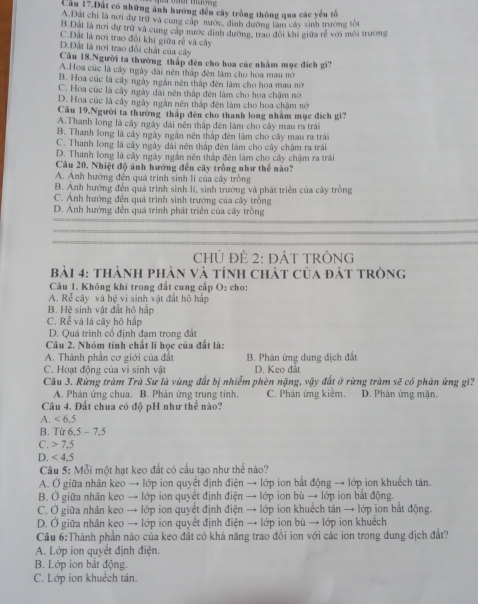 Cầu 17.Đất có những ảnh hướng đến cây trồng thông qua các yếu tổ
A.Dất chỉ là nơi dự trữ và cung cập nước, dình dường làm cây sinh trưởng tốt
B.Đất là nơi dự trữ và cùng cáp nước đinh dường, trao đôi khí giữa rẻ với môi trường
C.Đất là nơi trao đổi khí giữa rễ và cây
D.Đất là nơi trao đổi chất của cây
Cầu 18.Người ta thường thập đên cho hoa cúc nhằm mục đích gì?
A.Hoa cúc là cây ngày đài nên thập đên làm cho hoa mau nói
B. Hoa cúc là cây ngày ngắn nên thập đên làm cho hoa mau nó
C. Hoa cúc là cây ngày dài nên thập đèn làm cho hoa chậm nớ
D. Hoa cúc là cây ngày ngắn nên tháp đên làm cho hoa châm nó
Câu 19.Người ta thường thấp đèn cho thanh long nhằm mục đích gì?
A.Thanh long là cây ngày dài nên thập đèn làm cho cây mau ra trái
B. Thanh long là cây ngày ngân nên thập đên làm cho cây mau ra trái
C. Thanh long là cây ngày dài nên thấp đèn làm cho cây chậm ra trái
D. Thanh long là cây ngày ngắn nên thập đên làm cho cây chậm ra trái
Câu 20, Nhiệt độ ảnh hướng đến cây trồng như thể nào3
A. Anh hướng đến quá trình sinh lí của cây trồng
B. Anh hướng đến quá trình sinh lí, sinh trướng và phát triển của cây trồng
C. Anh hướng đến quá trình sinh trưởng của cây trồng
D. Ảnh hướng đến quá trình phát triển của cây trồng
CHỦ ĐÈ 2: ĐÁT TRÒNG
bải 4: thành phản và tính chát của đất tròng
Câu 1. Không khí trong đất cung cấp D_2 : cho:
A. Rễ cây và hệ vi sinh vật đất hô hấp
B. Hệ sinh vật đất hộ hấp
C. Rễ và lá cây hộ hập
D. Quá trình cổ định đạm trong đất
Câu 2. Nhóm tính chất lí học của đất là:
A. Thành phần cơ giới của đất B. Phân ứng dung địch đất
C. Hoạt động của vi sinh vật D. Keo đất
Câu 3. Rừng tràm Trà Sư là vùng đất bị nhiễm phèn nặng, vậy đất ở rừng tràm sẽ có phân ứng gì?
A. Phản ứng chua. B. Phân ứng trung tinh. C. Phân ứng kiêm. D. Phản ứng mặn.
Câu 4. Đất chua có độ pH như thể nào?
A. <6.5
B. Từ 6.5-7.5
C. 7.5
D. <4.5
Câu 5: Mỗi một hạt keo đất có cấu tạo như thể nào?
A. Ở giữa nhân keo → lớp ion quyết định điện → lớp ion bắt động → lớp ion khuếch tân.
B. Ở giữa nhân keo → lớp ion quyết định điện → lớp ion bù → lớp ion bắt động.
C. Ở giữa nhân keo → lớp ion quyết định điện → lớp ion khuếch tán → lớp ion bắt động.
D. Ở giữa nhân keo → lớp ion quyết định điện → lớp ion bù → lớp ion khuếch
Câu 6:Thành phần nào của keo đất có khả năng trao đồi ion với các ion trong dung dịch đất?
A. Lớp ion quyết định điện.
B. Lớp ion bắt động.
C. Lớp ion khuệch tán.