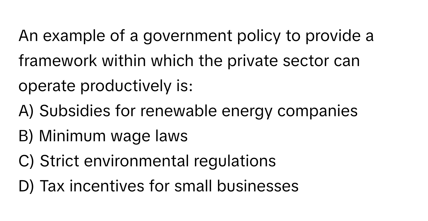 An example of a government policy to provide a framework within which the private sector can operate productively is:

A) Subsidies for renewable energy companies
B) Minimum wage laws
C) Strict environmental regulations
D) Tax incentives for small businesses