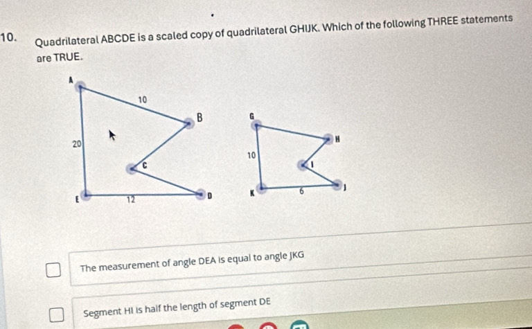 Quadrilateral ABCDE is a scaled copy of quadrilateral GHIJK. Which of the following THREE statements
are TRUE.
A
10
B
20
C
[ 12 D
The measurement of angle DEA is equal to angle JKG
Segment HI is half the length of segment DE