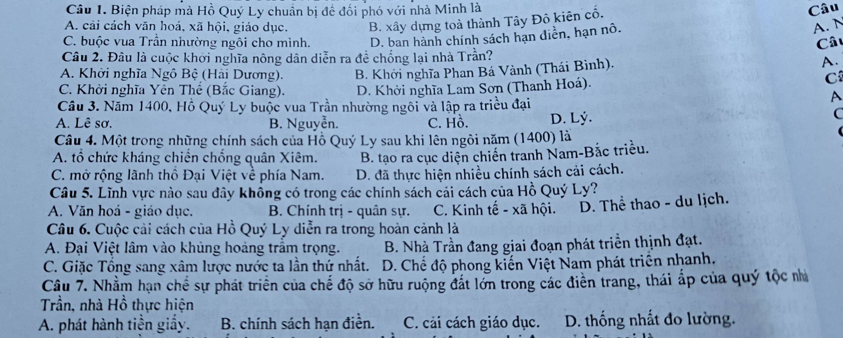 Biện pháp mà Hồ Quý Ly chuẩn bị đề đối phó với nhà Minh là Câu
B. xây dựng toà thành Tây Đô kiên cố.
A. cải cách văn hoá, xã hội, giáo dục. A. N
C. buộc vua Trần nhường ngôi cho mình.
D. ban hành chính sách hạn điền, hạn nô.
Câu 2. Đâu là cuộc khơi nghĩa nông dân diễn ra đề chống lại nhà Trần? Câu
A. Khởi nghĩa Ngô Bệ (Hải Dương).
B. Khởi nghĩa Phan Bá Vành (Thái Bình).
A.
C. Khởi nghĩa Yên Thể (Bắc Giang). D. Khởi nghĩa Lam Sơn (Thanh Hoá).
C
Câu 3. Năm 1400, Hồ Quý Ly buộc vua Trần nhường ngôi và lập ra triều đại
A
A. Lê sơ. B. Nguyễn. C. Hồ. D. Lý.
C
Câu 4. Một trong những chính sách của Hồ Quý Ly sau khi lên ngôi năm (1400) là
A. tổ chức kháng chiến chồng quân Xiêm. B. tạo ra cục diện chiến tranh Nam-Bắc triều.
C. mở rộng lãnh thô Đại Việt về phía Nam. D. đã thực hiện nhiều chính sách cải cách.
Câu 5. Lĩnh vực nào sau đây không có trong các chính sách cải cách của Hồ Quý Ly?
A. Văn hoá - giáo dục. B. Chính trị - quân sự. C. Kinh tế - xã hội. D. Thể thao - du lịch.
Câu 6. Cuộc cải cách của Hồ Quý Ly diễn ra trong hoàn cảnh là
A. Đại Việt lâm vào khủng hoàng trầm trọng. B. Nhà Trần đang giai đoạn phát triền thịnh đạt.
C. Giặc Tồng sang xâm lược nước ta lần thứ nhất.  D. Chế độ phong kiến Việt Nam phát triển nhanh.
Câu 7. Nhằm hạn chế sự phát triển của chế độ sở hữu ruộng đất lớn trong các điền trang, thái ấp của quý tộc nhà
Trần, nhà Hồ thực hiện
A. phát hành tiền giấy. B. chính sách hạn điền. C. cải cách giáo dục. D. thống nhất đo lường.