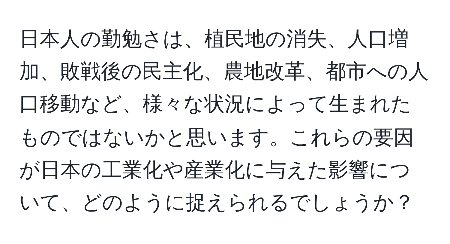 日本人の勤勉さは、植民地の消失、人口増加、敗戦後の民主化、農地改革、都市への人口移動など、様々な状況によって生まれたものではないかと思います。これらの要因が日本の工業化や産業化に与えた影響について、どのように捉えられるでしょうか？