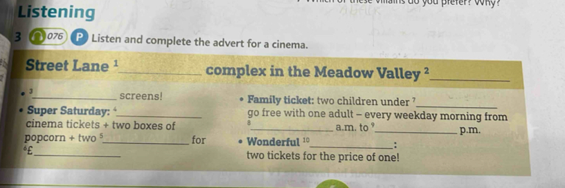 Listening 
ns do you prefer? yony? 
3∩076 P Listen and complete the advert for a cinema. 
Street Lane ¹_ complex in the Meadow Valley ²_ 
3 
_screens! Family ticket: two children under _ 
Super Saturday: _go free with one adult - every weekday morning from 
B 
cinema tickets + two boxes of _a.m. to ⁹ 
_p.m. 
popcorn + two _for Wonderful ¹º 
_: 
€£_ two tickets for the price of one!
