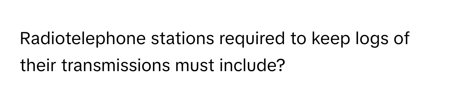 Radiotelephone stations required to keep logs of their transmissions must include?