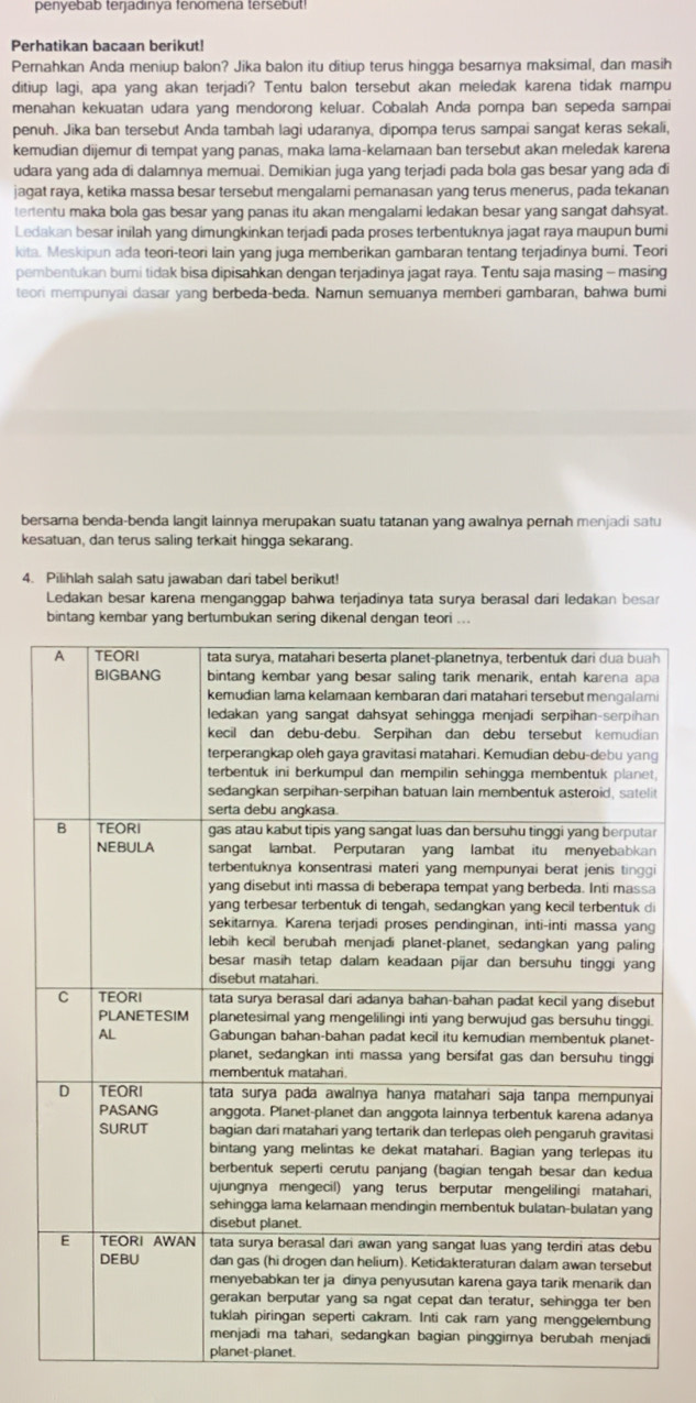 penyebab terjadınya fenomena tersebut!
Perhatikan bacaan berikut!
Pernahkan Anda meniup balon? Jika balon itu ditiup terus hingga besarnya maksimal, dan masih
ditiup lagi, apa yang akan terjadi? Tentu balon tersebut akan meledak karena tidak mampu
menahan kekuatan udara yang mendorong keluar. Cobalah Anda pompa ban sepeda sampai
penuh. Jika ban tersebut Anda tambah lagi udaranya, dipompa terus sampai sangat keras sekali,
kemudian dijemur di tempat yang panas, maka lama-kelamaan ban tersebut akan meledak karena
udara yang ada di dalamnya memuai. Demikian juga yang terjadi pada bola gas besar yang ada di
jagat raya, ketika massa besar tersebut mengalami pemanasan yang terus menerus, pada tekanan
tertentu maka bola gas besar yang panas itu akan mengalami ledakan besar yang sangat dahsyat.
Ledakan besar inilah yang dimungkinkan terjadi pada proses terbentuknya jagat raya maupun bumi
kita. Meskipun ada teori-teori lain yang juga memberikan gambaran tentang terjadinya bumi. Teori
pembentukan buri tidak bisa dipisahkan dengan terjadinya jagat raya. Tentu saja masing - masing
teori mempunyai dasar yang berbeda-beda. Namun semuanya memberi gambaran, bahwa bumi
bersama benda-benda langit lainnya merupakan suatu tatanan yang awalnya pernah menjadi satu
kesatuan, dan terus saling terkait hingga sekarang.
4. Pilihlah salah satu jawaban dari tabel berikut!
Ledakan besar karena menganggap bahwa terjadinya tata surya berasal dari ledakan besar
bintang kembar yang bertumbukan sering dikena
h
a
i
n
n
g
,
t
r
i
i