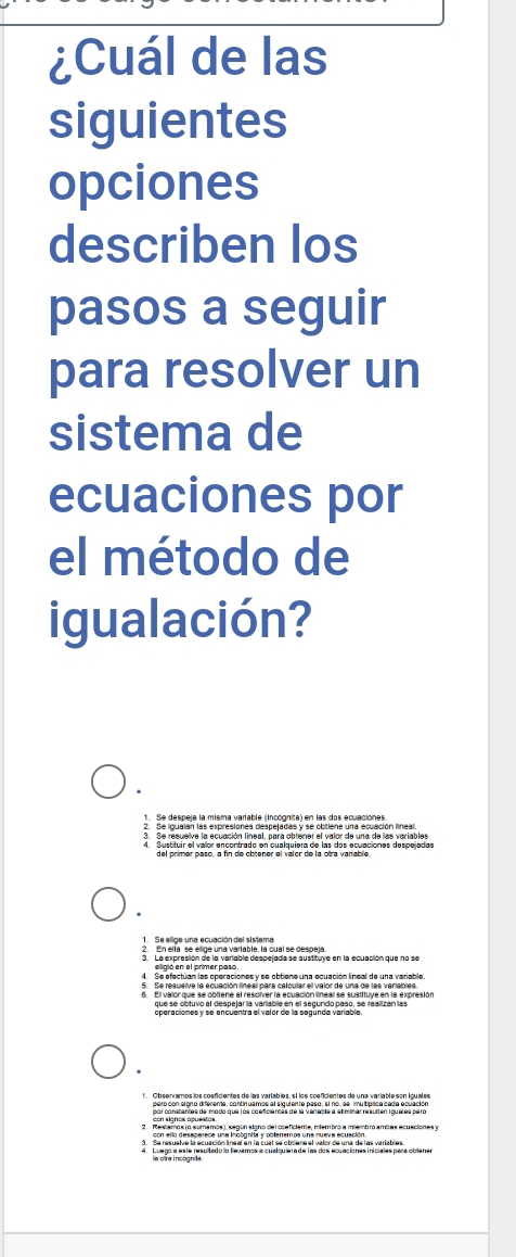 ¿Cuál de las 
siguientes 
opciones 
describen los 
pasos a seguir 
para resolver un 
sistema de 
ecuaciones por 
el método de 
igualación? 
1. Se despela la misma varlable (Incógnita) en las dos ecuaciones 
2. Se igualan las expresiones despejadas y se obtiene una ecuación lineal. 
Sustituir el valor encontrado en cualquiera de las dos ecuaciones despejadar 
1. Se ellige una ecuación del sistema 
analta en e de una vartable la cual se despela 
4. Se efectuan las operaciones y se obtiene una ecuación líneal de una variable. 
5. Se resuelve la ecuación líneal para catcular el valor de una de las veriables. 
operaciones y se encuentra el valor de la segunda variable 
3. Se resuelve la ecuación lineal en la cual se obtene el valor de una de las variables 
A ta es mcslo gauitado la llevemos a cualquierade las dos ecuaciones iniciales para oblenes