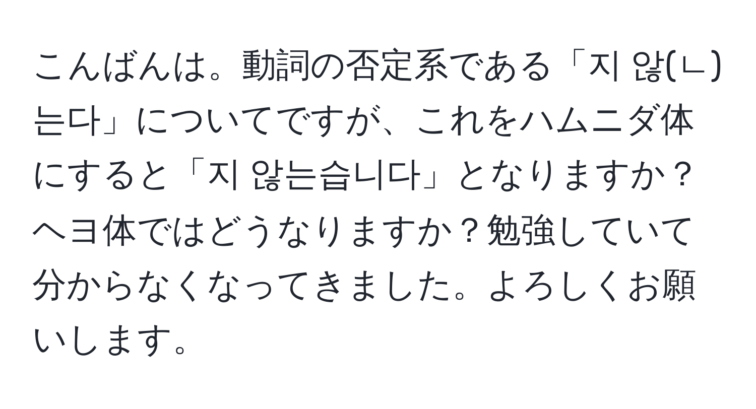 こんばんは。動詞の否定系である「지 않(ㄴ)는다」についてですが、これをハムニダ体にすると「지 않는습니다」となりますか？ヘヨ体ではどうなりますか？勉強していて分からなくなってきました。よろしくお願いします。