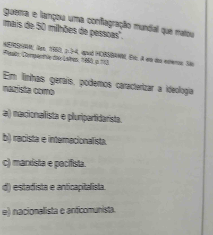 guerra e lançou uma conflagração mundial que matou
mais de 50 milhões de pessoas'.
KERSHAW, lan. 1983, p.3-4, apud HOBSBAWM, Eric. A era dos extrerros. São
Peulo: Companhia das Letras, 1983. ρ. 113.
Em linhas geraís, podemos caracterizar a ideología
nazista como
a) nacionalista e pluripartidarista.
b) racista e internacionalista.
c) marxista e pacifista.
d) estadista e anfícapitalista.
e) nacionalista e anticomunista.