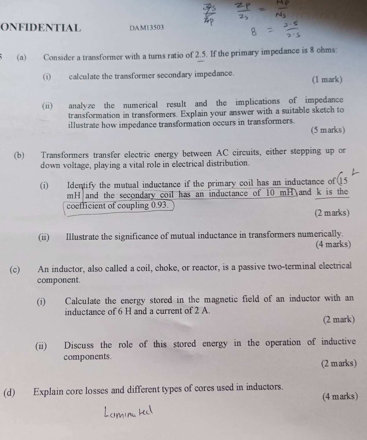 ONFIDENTIAL DAM13503 
(a) Consider a transformer with a turns ratio of 2.5. If the primary impedance is 8 ohms : 
(i) calculate the transformer secondary impedance. 
(1 mark) 
(ii) analyze the numerical result and the implications of impedance 
transformation in transformers. Explain your answer with a suitable sketch to 
illustrate how impedance transformation occurs in transformers. 
(5 marks) 
(b) Transformers transfer electric energy between AC circuits, either stepping up or 
down voltage, playing a vital role in electrical distribution. 
(i) Identify the mutual inductance if the primary coil has an inductance of 15
mH and the secondary coil has an inductance of 10 mH and k is the 
coefficient of coupling 0.93. 
(2 marks) 
(ii) Illustrate the significance of mutual inductance in transformers numerically. 
(4 marks) 
(c) An inductor, also called a coil, choke, or reactor, is a passive two-terminal electrical 
component. 
(i) Calculate the energy stored in the magnetic field of an inductor with an 
inductance of 6 H and a current of 2 A. 
(2 mark) 
(ii) Discuss the role of this stored energy in the operation of inductive 
components. 
(2 marks) 
(d) Explain core losses and different types of cores used in inductors. 
(4 marks)