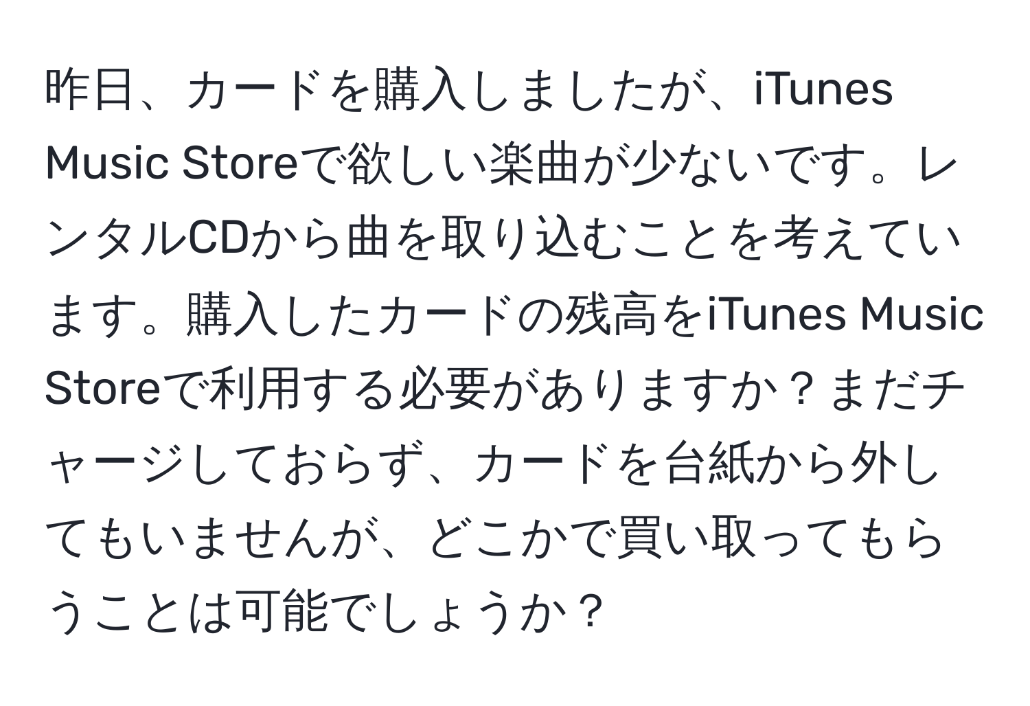 昨日、カードを購入しましたが、iTunes Music Storeで欲しい楽曲が少ないです。レンタルCDから曲を取り込むことを考えています。購入したカードの残高をiTunes Music Storeで利用する必要がありますか？まだチャージしておらず、カードを台紙から外してもいませんが、どこかで買い取ってもらうことは可能でしょうか？