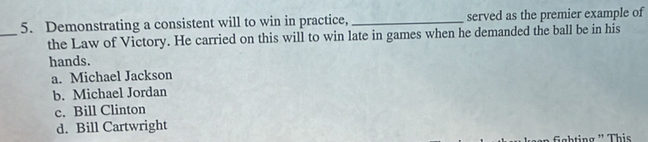 Demonstrating a consistent will to win in practice, _served as the premier example of
_
the Law of Victory. He carried on this will to win late in games when he demanded the ball be in his
hands.
a. Michael Jackson
b. Michael Jordan
c. Bill Clinton
d. Bill Cartwright