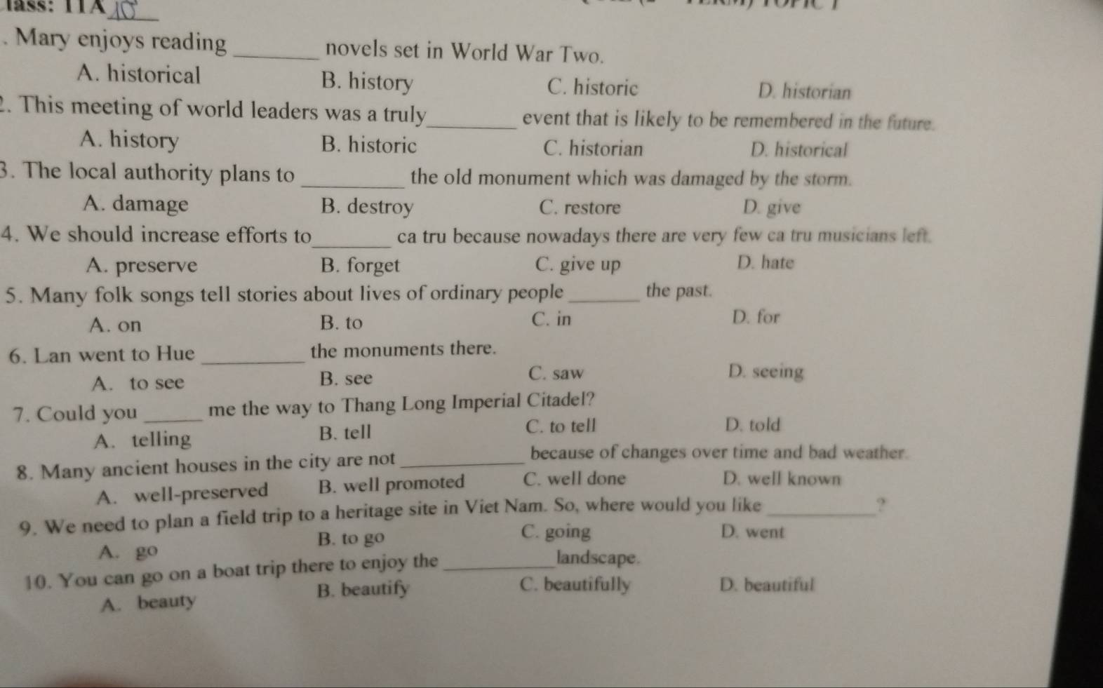 Mary enjoys reading _novels set in World War Two.
A. historical B. history C. historic D. historian
2. This meeting of world leaders was a truly_ event that is likely to be remembered in the future.
A. history B. historic C. historian D. historical
3. The local authority plans to _the old monument which was damaged by the storm.
A. damage B. destroy C. restore D. give
4. We should increase efforts to_ ca tru because nowadays there are very few ca tru musicians left.
A. preserve B. forget C. give up D. hate
5. Many folk songs tell stories about lives of ordinary people_ the past.
A. on B. to C. in D. for
6. Lan went to Hue _the monuments there.
A. to see B. see C. saw D. seeing
7. Could you _me the way to Thang Long Imperial Citadel?
A. telling B. tell
C. to tell D. told
8. Many ancient houses in the city are not_
because of changes over time and bad weather.
A. well-preserved B. well promoted C. well done
D. well known
9. We need to plan a field trip to a heritage site in Viet Nam. So, where would you like_
?
B. to go
C. going D. went
A. go landscape.
10. You can go on a boat trip there to enjoy the_
B. beautify C. beautifully D. beautiful
A. beauty