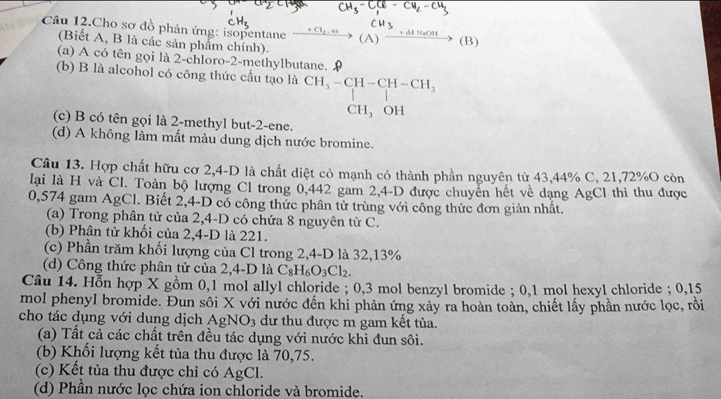 H₃-CC- CH-CH
Câu 12.Cho sơ đồ phản ứng: isopentane beginarrayr CH_2,as to (A)endarray beginarrayr CH_3+ddNaOH to (B)
(Biết A, B là các sản phẩm chính).
(a) A có tên gọi là 2-chloro-2-methylbutane. 9
(b) B là alcohol có công thức cấu tạo là beginarrayr CH_3-CH-CH-CH_3 |CH_3OHendarray
(c) B có tên gọi là 2-methyl but-2-ene.
(d) A không làm mất màu dung dịch nước bromine.
Câu 13. Hợp chất hữu cơ 2,4-D là chất diệt cỏ mạnh có thành phần nguyên từ 43,44% C, 21,72%O còn
lai là H và Cl. Toàn bộ lượng Cl trong 0,442 gam 2,4-D được chuyển hết về dạng AgCl thì thu được
0,574 gam AgCl. Biết 2,4-D có công thức phân tử trùng với công thức đơn giản nhất.
(a) Trong phân tử của 2,4-D có chứa 8 nguyên từ C.
(b) Phân tử khối của 2,4-D là 221.
(c) Phần trăm khối lượng của Cl trong 2,4-D là 32,13%
(d) Công thức phân tử của 2,4-D là C_8H_6O_3Cl_2.
Câu 14. Hỗn hợp X gồm 0,1 mol allyl chloride ; 0,3 mol benzyl bromide ; 0,1 mol hexyl chloride ; 0,15
mol phenyl bromide. Đun sôi X với nước đến khi phản ứng xảy ra hoàn toàn, chiết lấy phần nước lọc, rồi
cho tác dụng với dung dịch AgNO3 dư thu được m gam kết tủa.
(a) Tất cả các chất trên đều tác dụng với nước khi đun sôi.
(b) Khối lượng kết tủa thu được là 70,75.
(c) Kết tủa thu được chỉ có AgCl.
(d) Phần nước lọc chứa ion chloride và bromide.