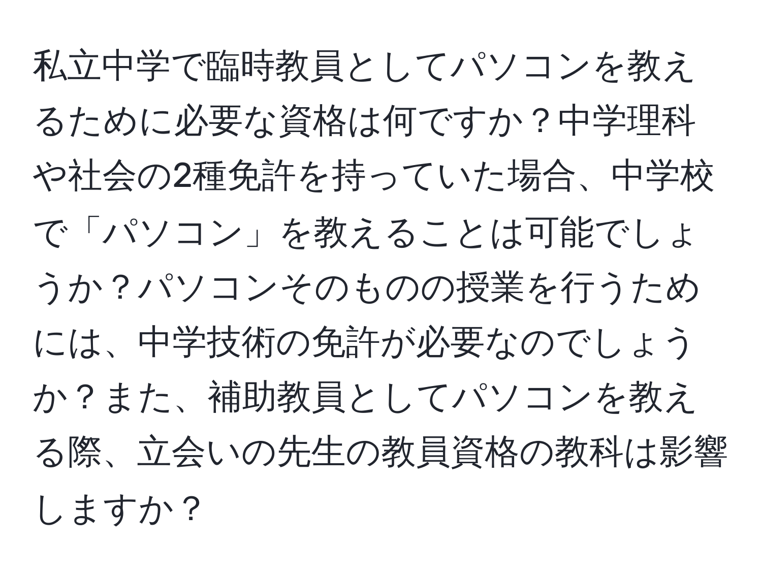 私立中学で臨時教員としてパソコンを教えるために必要な資格は何ですか？中学理科や社会の2種免許を持っていた場合、中学校で「パソコン」を教えることは可能でしょうか？パソコンそのものの授業を行うためには、中学技術の免許が必要なのでしょうか？また、補助教員としてパソコンを教える際、立会いの先生の教員資格の教科は影響しますか？