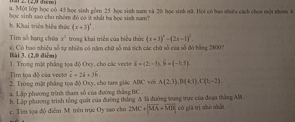 Bai 2. (2,0 điểm) 
a. Một lớp học có 45 học sinh gồm 25 học sinh nam và 20 học sinh nữ. Hỏi có bao nhiêu cách chọn một nhóm 4
học sinh sao cho nhóm đó có ít nhất ba học sinh nam? 
b. Khai triển biểu thức (x+3)^4. 
Tìm số hạng chứa x^2 trong khai triển của biểu thức (x+3)^4-(2x-1)^2. 
c. Có bao nhiêu số tự nhiên có năm chữ số mà tích các chữ số của số đó bằng 2800? 
Bài 3. (2,0 điểm) 
1. Trong mặt phẳng tọa độ Oxy, cho các vecto vector a=(2;-3), vector b=(-1;5). 
Tìm tọa độ của vectơ vector c=2vector a+3vector b. 
2. Trong mặt phẳng tọa độ Oxy, cho tam giác ABC với A(2;3), B(4;1), C(1;-2). 
a. Lập phương trình tham số của đường thắng BC. 
b. Lập phương trình tổng quát của đường thăng △ la đường trung trực của đoạn thắng AB. 
c. Tìm tọa độ điểm M trên trục Oy sao cho 2MC+|overline MA+overline MB| có giá trị nhỏ nhất.