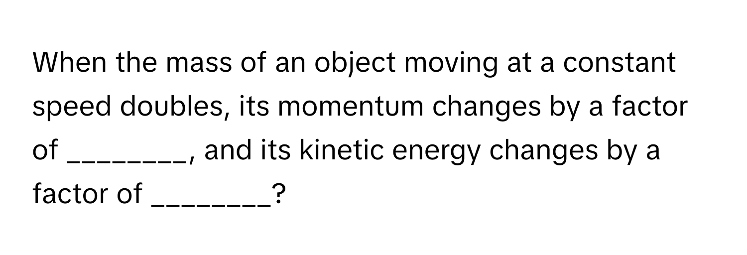 When the mass of an object moving at a constant speed doubles, its momentum changes by a factor of ________, and its kinetic energy changes by a factor of ________?